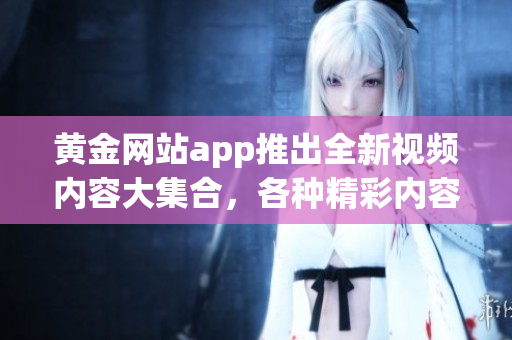 黃金網(wǎng)站app推出全新視頻內(nèi)容大集合，各種精彩內(nèi)容無限暢享