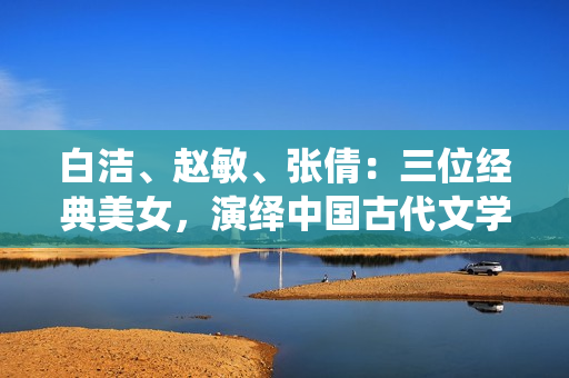 白潔、趙敏、張倩：三位經典美女，演繹中國古代文學佳作