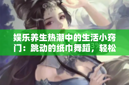 娛樂養生熱潮中的生活小竅門：跳動的紙巾舞蹈，輕松抒發情感！