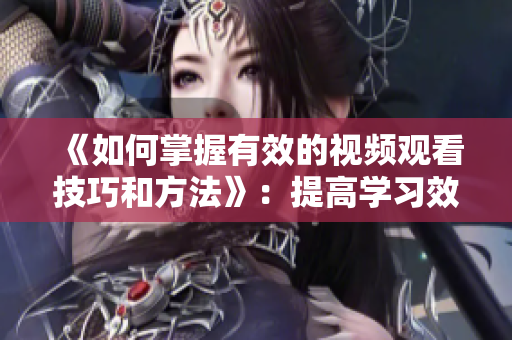 《如何掌握有效的視頻觀看技巧和方法》：提高學(xué)習(xí)效率不可或缺的實(shí)用指南