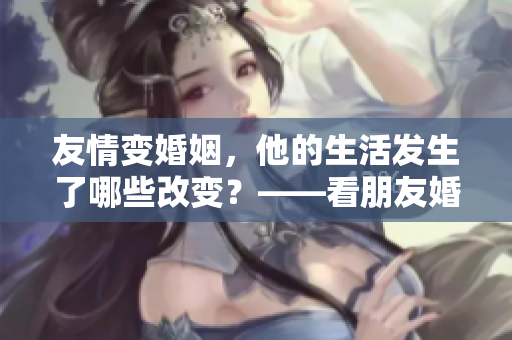 友情變婚姻，他的生活發生了哪些改變？——看朋友婚后的新生活