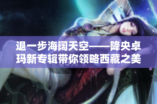 退一步海闊天空——降央卓瑪新專輯帶你領略西藏之美