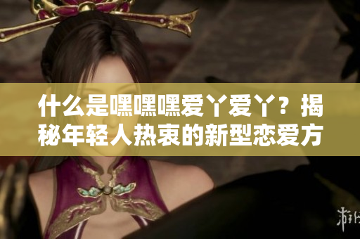 什么是嘿嘿嘿愛丫愛丫？揭秘年輕人熱衷的新型戀愛方式！
