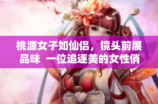 桃源女子如仙侶，鏡頭前展品味  一位追逐美的女性俏麗登場