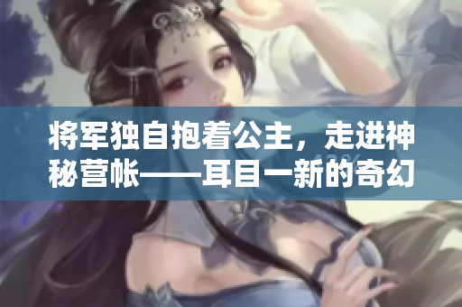 將軍獨(dú)自抱著公主，走進(jìn)神秘營(yíng)帳——耳目一新的奇幻故事