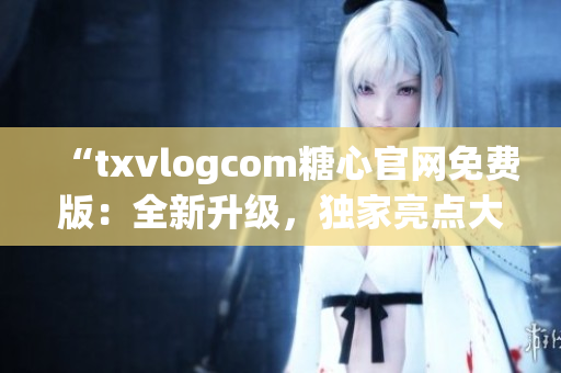 “txvlogcom糖心官網免費版：全新升級，獨家亮點大揭秘！”(1)