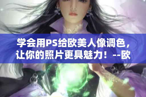 學會用PS給歐美人像調色，讓你的照片更具魅力！--歐美人像調色教程視頻