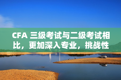 CFA 三級考試與二級考試相比，更加深入專業，挑戰性更大