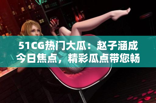 51CG熱門大瓜：趙子涵成今日焦點，精彩瓜點帶您暢聊