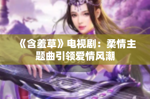 《含羞草》電視劇：柔情主題曲引領(lǐng)愛(ài)情風(fēng)潮