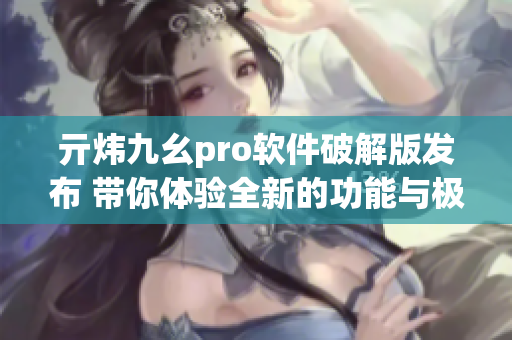亓煒九幺pro軟件破解版發(fā)布 帶你體驗(yàn)全新的功能與極致性能!(1)