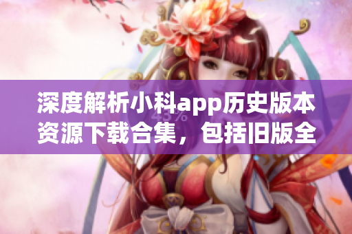 深度解析小科app歷史版本資源下載合集，包括舊版全覆蓋詳細(xì)介紹(1)