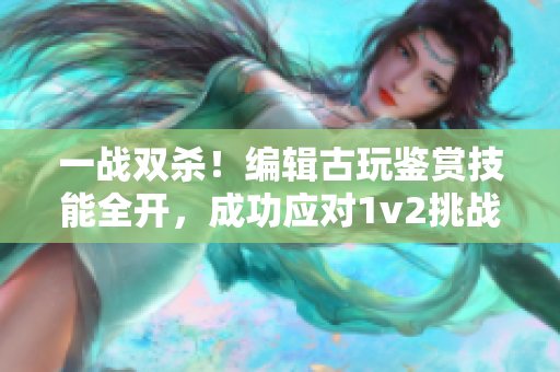 一戰雙殺！編輯古玩鑒賞技能全開，成功應對1v2挑戰