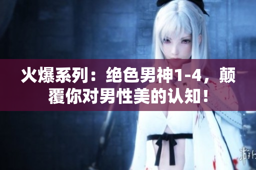 火爆系列：絕色男神1-4，顛覆你對男性美的認知！