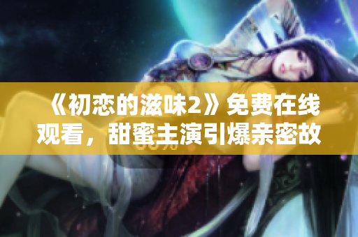 《初戀的滋味2》免費在線觀看，甜蜜主演引爆親密故事情節