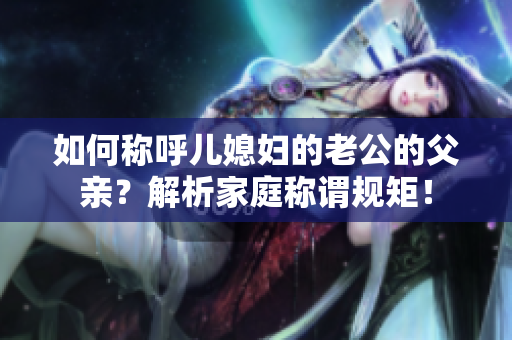 如何稱呼兒媳婦的老公的父親？解析家庭稱謂規(guī)矩！