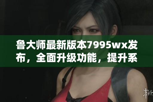 魯大師最新版本7995wx發布，全面升級功能，提升系統性能