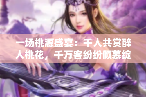 一場桃源盛宴：千人共賞醉人桃花，千萬客紛紛傾慕綻放的紅唇