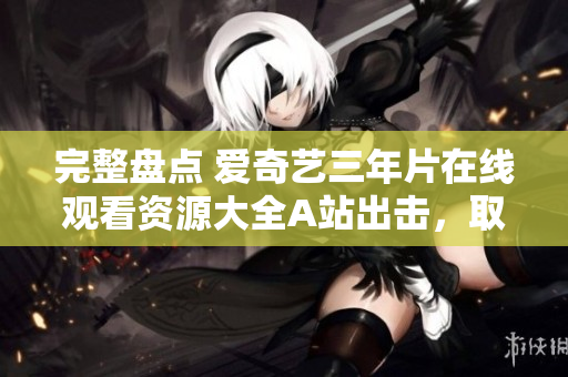 完整盤點 愛奇藝三年片在線觀看資源大全A站出擊，取代芒果TV？