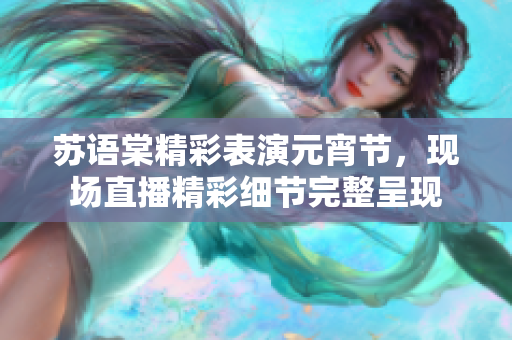 蘇語棠精彩表演元宵節(jié)，現場直播精彩細節(jié)完整呈現