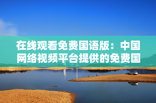 在線觀看免費國語版：中國網絡視頻平臺提供的免費國語影視資源