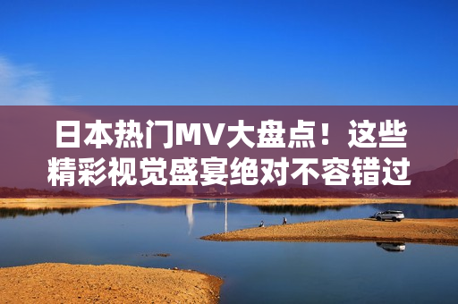 日本熱門MV大盤點！這些精彩視覺盛宴絕對不容錯過！