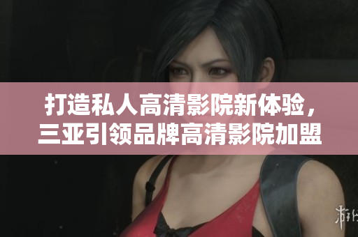 打造私人高清影院新體驗，三亞引領品牌高清影院加盟尊貴享受！