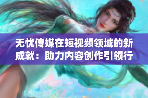 無憂傳媒在短視頻領域的新成就：助力內容創作引領行業潮流(1)