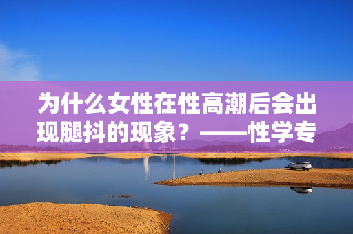為什么女性在性高潮后會出現(xiàn)腿抖的現(xiàn)象？——性學(xué)專家分析