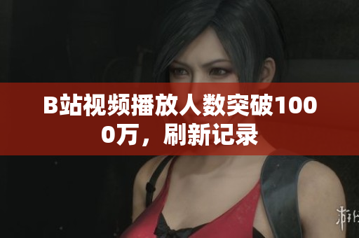 B站視頻播放人數(shù)突破1000萬，刷新記錄