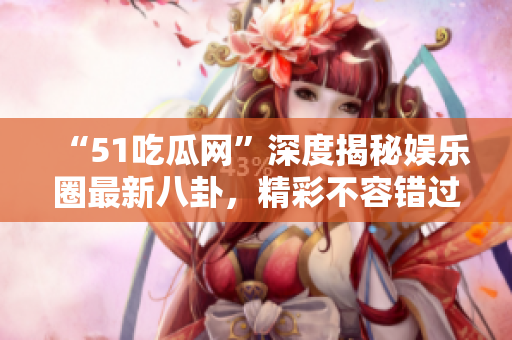 “51吃瓜網(wǎng)”深度揭秘娛樂圈最新八卦，精彩不容錯過！