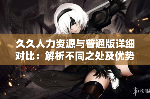 久久人力資源與普通版詳細對比：解析不同之處及優(yōu)勢分析