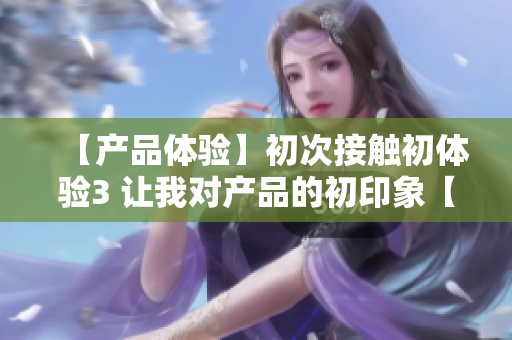 【產(chǎn)品體驗(yàn)】初次接觸初體驗(yàn)3 讓我對產(chǎn)品的初印象【體驗(yàn)感受】