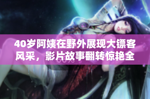 40歲阿姨在野外展現(xiàn)大鏢客風采，影片故事翻轉驚艷全場