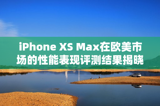 iPhone XS Max在歐美市場的性能表現評測結果揭曉