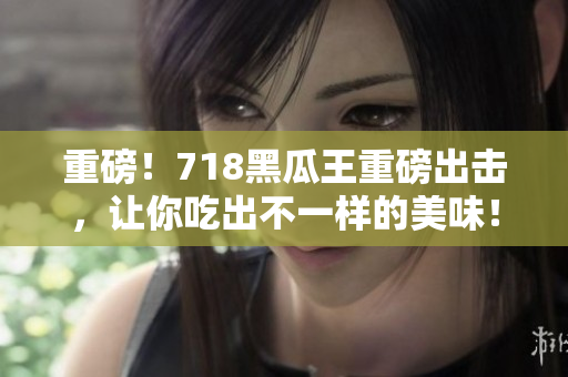 重磅！718黑瓜王重磅出擊，讓你吃出不一樣的美味！