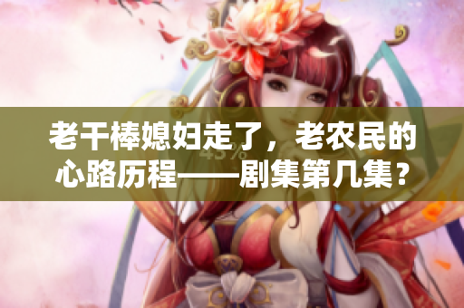 老干棒媳婦走了，老農民的心路歷程——劇集第幾集？
