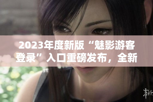 2023年度新版“魅影游客登錄”入口重磅發布，全新體驗揭秘
