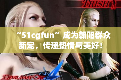 “51cgfun”成為朝陽群眾新寵，傳遞熱情與美好！