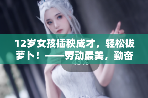 12歲女孩插秧成才，輕松拔蘿卜！——勞動最美，勤奮成就夢想