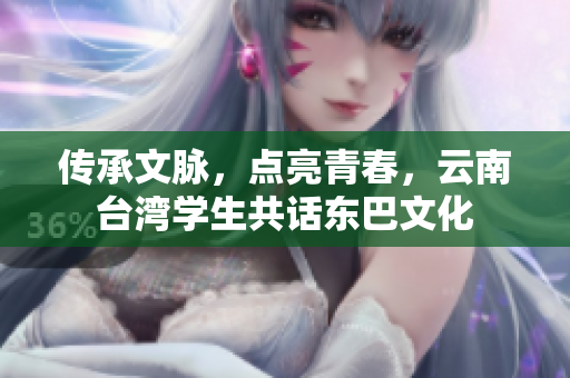 傳承文脈，點亮青春，云南臺灣學生共話東巴文化