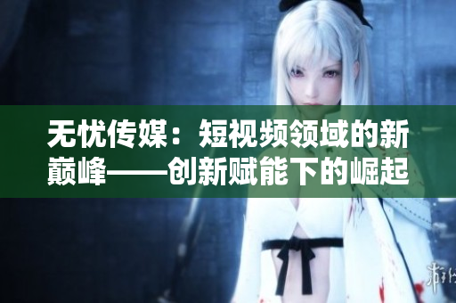 無憂傳媒：短視頻領域的新巔峰——創新賦能下的崛起