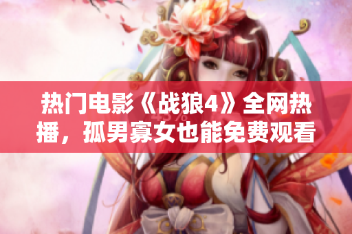 熱門電影《戰狼4》全網熱播，孤男寡女也能免費觀看!
