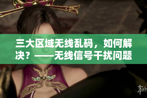 三大區(qū)域無線亂碼，如何解決？——無線信號干擾問題解決方案