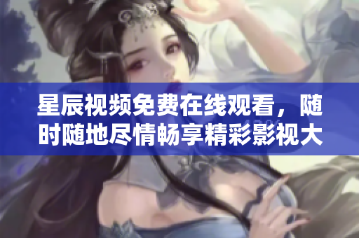 星辰視頻免費在線觀看，隨時隨地盡情暢享精彩影視大片