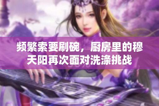頻繁索要刷碗，廚房里的穆天陽再次面對洗滌挑戰(zhàn)
