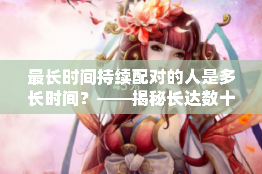 最長時間持續(xù)配對的人是多長時間？——揭秘長達數(shù)十年的幸福奧秘