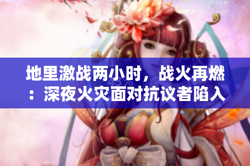 地里激戰兩小時，戰火再燃：深夜火災面對抗議者陷入僵局