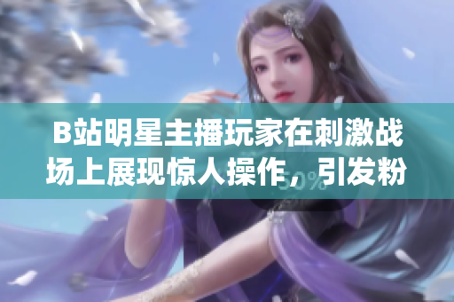 B站明星主播玩家在刺激戰場上展現驚人操作，引發粉絲熱烈討論(1)