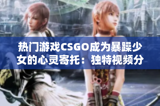 熱門游戲CSGO成為暴躁少女的心靈寄托：獨特視頻分享備受關注